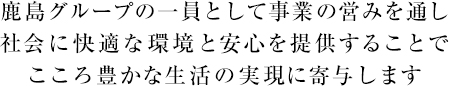 鹿島グループの一員として事業の営みを通し社会に快適な環境と安心を提供することでこころ豊かな生活の実現に寄与します