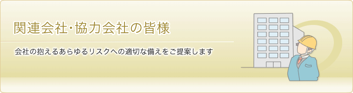 関連会社・協力会社の皆様 会社の抱えるあらゆるリスクへの適切な備えをご提案します